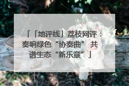 「地评线」荔枝网评：奏响绿色“协奏曲” 共谱生态“新乐章”