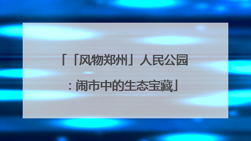 「风物郑州」人民公园：闹市中的生态宝藏