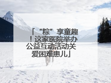 “粽”享童趣！这家医院举办公益互动活动关爱困难患儿