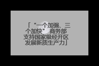 “一个加强、三个加快” 商务部支持国家级经开区发展新质生产力