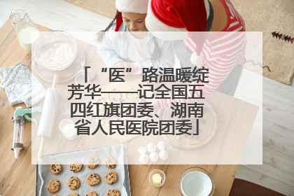 “医”路温暖绽芳华——记全国五四红旗团委、湖南省人民医院团委