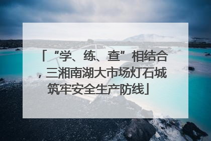 “学、练、查”相结合，三湘南湖大市场灯石城筑牢安全生产防线