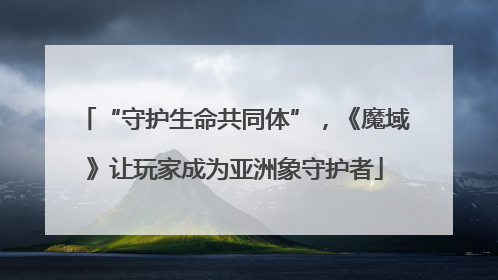 “守护生命共同体”，《魔域》让玩家成为亚洲象守护者