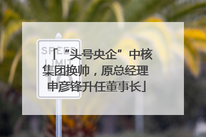 “头号央企”中核集团换帅，原总经理申彦锋升任董事长