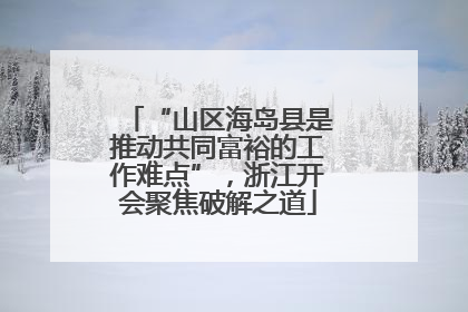 “山区海岛县是推动共同富裕的工作难点”，浙江开会聚焦破解之道