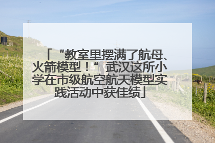 “教室里摆满了航母、火箭模型！”武汉这所小学在市级航空航天模型实践活动中获佳绩