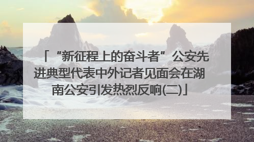 “新征程上的奋斗者”公安先进典型代表中外记者见面会在湖南公安引发热烈反响(二)