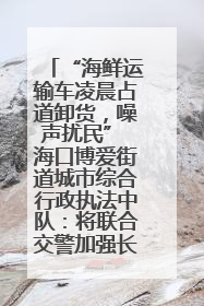 “海鲜运输车凌晨占道卸货，噪声扰民” 海口博爱街道城市综合行政执法中队：将联合交警加强长堤路一带巡逻