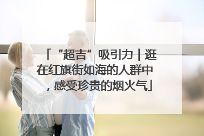 “超吉”吸引力｜逛在红旗街如海的人群中，感受珍贵的烟火气