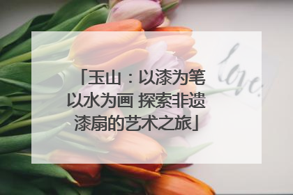玉山：以漆为笔 以水为画 探索非遗漆扇的艺术之旅