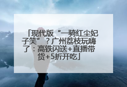 现代版“一骑红尘妃子笑”？广州荔枝玩嗨了：高铁闪送+直播带货+5折开吃