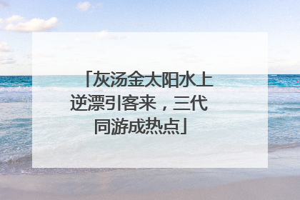 灰汤金太阳水上逆漂引客来，三代同游成热点