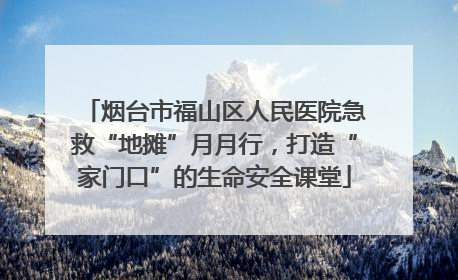 烟台市福山区人民医院急救“地摊”月月行，打造“家门口”的生命安全课堂