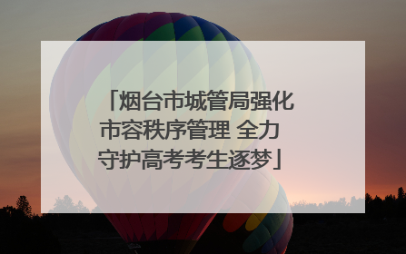 烟台市城管局强化市容秩序管理 全力守护高考考生逐梦