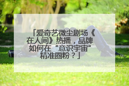 爱奇艺微尘剧场《在人间》热播，品牌如何在“意识宇宙”精准圈粉？