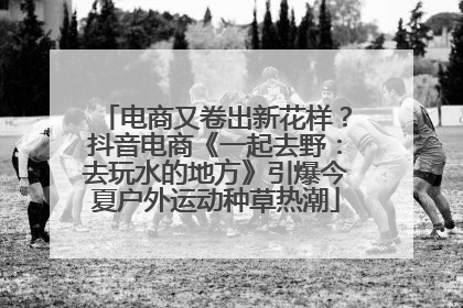 电商又卷出新花样？抖音电商《一起去野：去玩水的地方》引爆今夏户外运动种草热潮