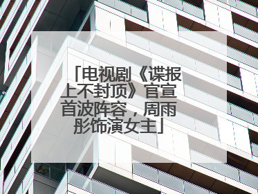 电视剧《谍报上不封顶》官宣首波阵容，周雨彤饰演女主