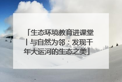 生态环境教育进课堂丨与自然为邻：发现千年大运河的生态之美