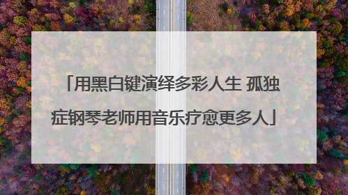 用黑白键演绎多彩人生 孤独症钢琴老师用音乐疗愈更多人