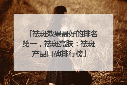 祛斑效果最好的排名第一，祛斑亮肤：祛斑产品口碑排行榜
