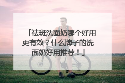 祛斑洗面奶哪个好用更有效？什么牌子的洗面奶好用推荐！
