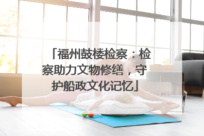 福州鼓楼检察：检察助力文物修缮，守护船政文化记忆