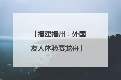 福建福州：外国友人体验赛龙舟