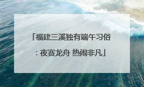 福建三溪独有端午习俗：夜赛龙舟 热闹非凡