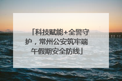 科技赋能+全警守护，常州公安筑牢端午假期安全防线