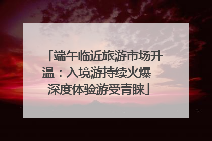 端午临近旅游市场升温：入境游持续火爆 深度体验游受青睐