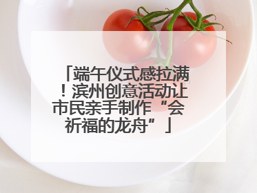 端午仪式感拉满！滨州创意活动让市民亲手制作“会祈福的龙舟”