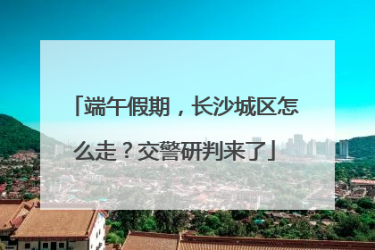 端午假期，长沙城区怎么走？交警研判来了