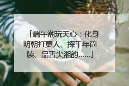 端午潮玩天心：化身明朝打更人、探千年简牍、品舌尖湘韵……