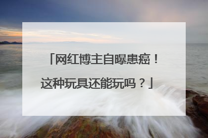 网红博主自曝患癌！这种玩具还能玩吗？