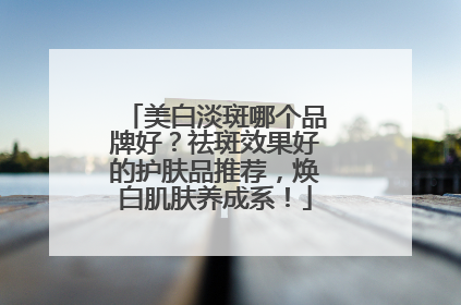 美白淡斑哪个品牌好？祛斑效果好的护肤品推荐，焕白肌肤养成系！