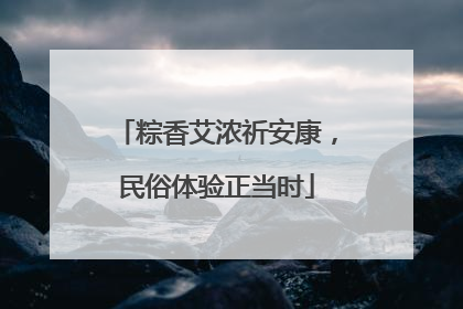 粽香艾浓祈安康，民俗体验正当时