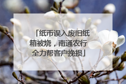 纸币误入废旧纸箱被烧，南通农行全力帮客户挽损