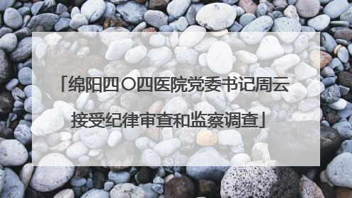 绵阳四〇四医院党委书记周云 接受纪律审查和监察调查
