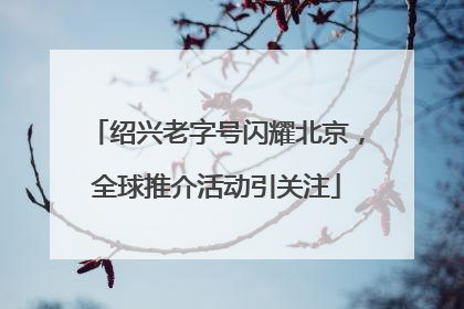 绍兴老字号闪耀北京，全球推介活动引关注