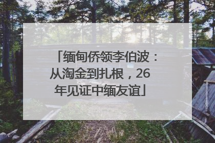 缅甸侨领李伯波：从淘金到扎根，26年见证中缅友谊