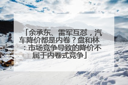 余承东、雷军互怼，汽车降价都是内卷？盘和林：市场竞争导致的降价不属于内卷式竞争