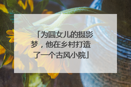 为圆女儿的摄影梦，他在乡村打造了一个古风小院