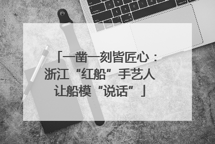一凿一刻皆匠心：浙江“红船”手艺人让船模“说话”