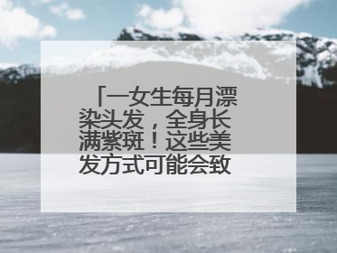 一女生每月漂染头发，全身长满紫斑！这些美发方式可能会致癌！紧急提醒