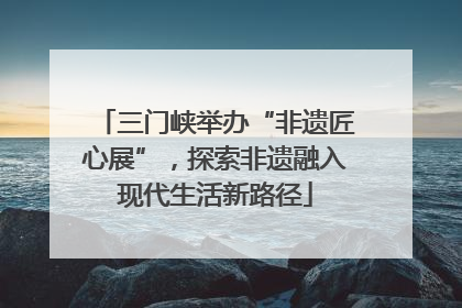 三门峡举办“非遗匠心展”，探索非遗融入现代生活新路径