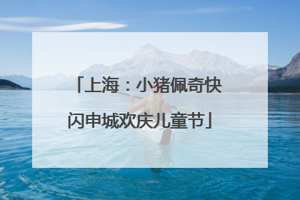上海：小猪佩奇快闪申城欢庆儿童节
