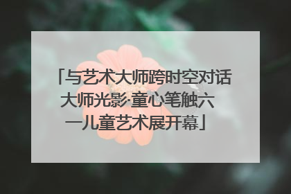 与艺术大师跨时空对话 大师光影·童心笔触六一儿童艺术展开幕