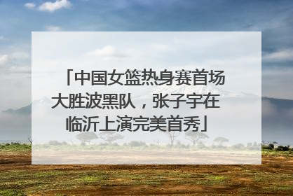 中国女篮热身赛首场大胜波黑队，张子宇在临沂上演完美首秀