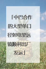 中巴合作的大型单口径射电望远镜顺利出厂发运