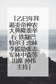 乙巳年拜谒炎帝神农大典隆重举行 铁凝巴特尔王忠林李殿勋张志军林中森等出席 孙伟主持
